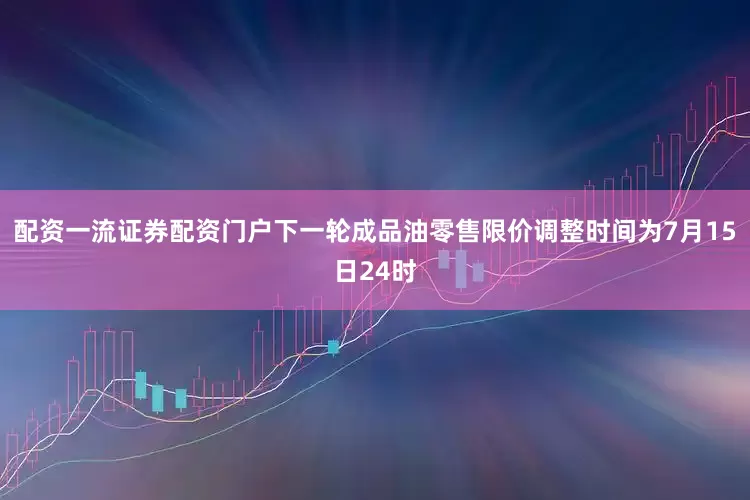 配资一流证券配资门户下一轮成品油零售限价调整时间为7月15日24时