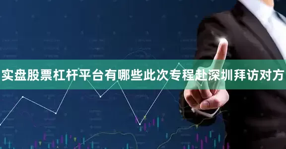 实盘股票杠杆平台有哪些此次专程赴深圳拜访对方