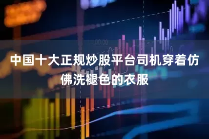 中国十大正规炒股平台司机穿着仿佛洗褪色的衣服