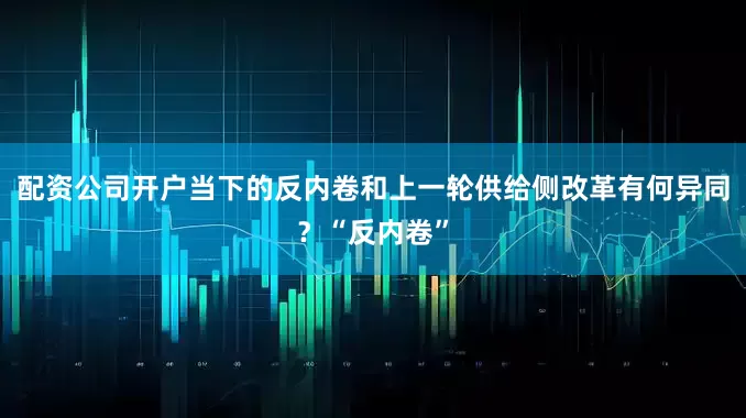 配资公司开户当下的反内卷和上一轮供给侧改革有何异同？“反内卷”